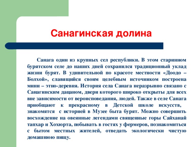 Санагинская долина  Санага один из крупных сел республики. В этом старинном бурятском селе до наших дней сохранился традиционный уклад жизни бурят. В удивительной по красоте местности «Доодо – Болхой», славящийся своим целебным источником построена мини – этно-деревня. История села Санага неразрывно связано с Санагинским дацаном, двери которого широко открыты для всех вне зависимости от вероисповедания, людей. Также в селе Санага приобщают к прекрасному в Детской школе искусств, знакомятся с историей в Музее быта бурят. Можно совершить восхождение на овеянные легендами священные горы Сайханай тапхар и Хохюрта, побывать в гостях у фермеров, познакомиться с бытом местных жителей, отведать экологически чистую домашнюю пищу.   