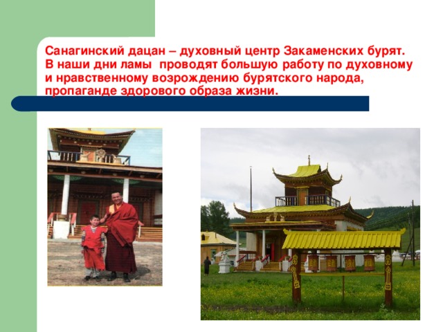 Санагинский дацан – духовный центр Закаменских бурят.  В наши дни ламы проводят большую работу по духовному и нравственному возрождению бурятского народа, пропаганде здорового образа жизни. 