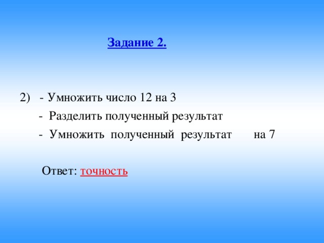 Задание 2.  2) - Умножить число 12 на 3  - Разделить полученный результат  - Умножить полученный результат на 7  Ответ: точность