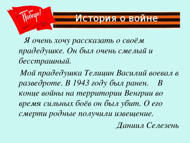 История о войне  Я очень хочу рассказать о своём прадедушке. Он был очень смелый и бесстрашный.  Мой прадедушка Телицин Василий воевал в разведроте. В 1943 году был ранен. В конце войны на территории Венгрии во время сильных боёв он был убит. О его смерти родные получили извещение. Даниил Селезень