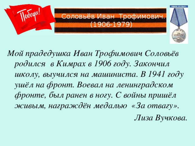 Соловьёв Иван Трофимович.  (1906-1979) Мой прадедушка Иван Трофимович Соловьёв родился в Кимрах в 1906 году. Закончил школу, выучился на машиниста. В 1941 году ушёл на фронт. Воевал на ленинградском фронте, был ранен в ногу. С войны пришёл живым, награждён медалью «За отвагу». Лиза Вучкова.