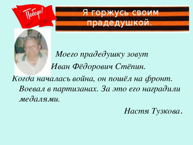 Я горжусь своим прадедушкой.  Моего прадедушку зовут  Иван Фёдорович Стёпин. Когда началась война, он пошёл на фронт. Воевал в партизанах. За это его наградили медалями. Настя Тузкова .