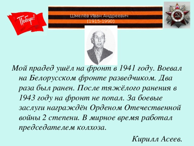 Шмелёв Иван Андреевич  (1915-1990)   Мой прадед ушёл на фронт в 1941 году. Воевал на Белорусском фронте разведчиком. Два раза был ранен. После тяжёлого ранения в 1943 году на фронт не попал. За боевые заслуги награждён Орденом Отечественной войны 2 степени. В мирное время работал председателем колхоза. Кирилл Асеев.