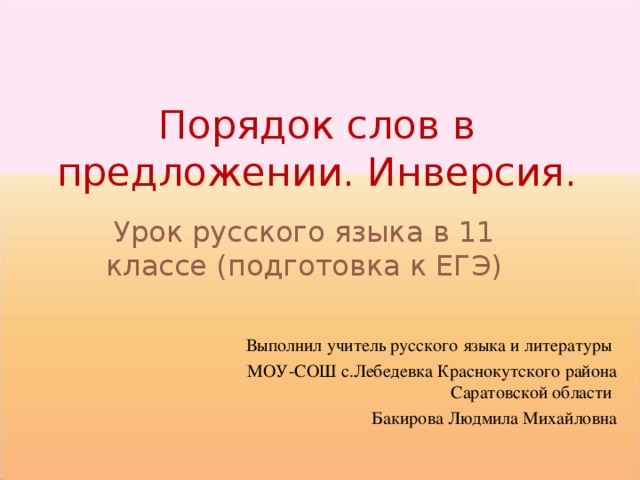 Порядок слов в предложении. Инверсия. Урок русского языка в 11 классе (подготовка к ЕГЭ) Выполнил учитель русского языка и литературы МОУ-СОШ с.Лебедевка Краснокутского района Саратовской области Бакирова Людмила Михайловна 