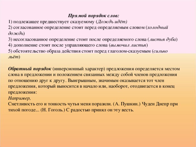 Прямой порядок слов:  1) подлежащее предшествует сказуемому ( Дождь идёт) 2) согласованное определение стоит перед определяемым словом ( холодный дождь ) 3) несогласованное определение стоит после определяемого слова ( листья дуба ) 4) дополнение стоит после управляющего слова ( вымочил листья ) 5) обстоятельство образа действия стоит перед глаголом-сказуемым ( сильно льёт )  Обратный порядок (инверсионный характер) предложения определяется местом слова в предложении и положением связанных между собой членов предложения по отношению друг к другу. Выигрышным, значимым оказывается тот член предложения, который выносится в начало или, наоборот, отодвигается в конец предложения: Например, Сметливость его и тонкость чутья меня поразили. (А. Пушкин.) Чуден Днепр при тихой погоде... (Н. Гоголь.) С радостью принял он эту весть. 