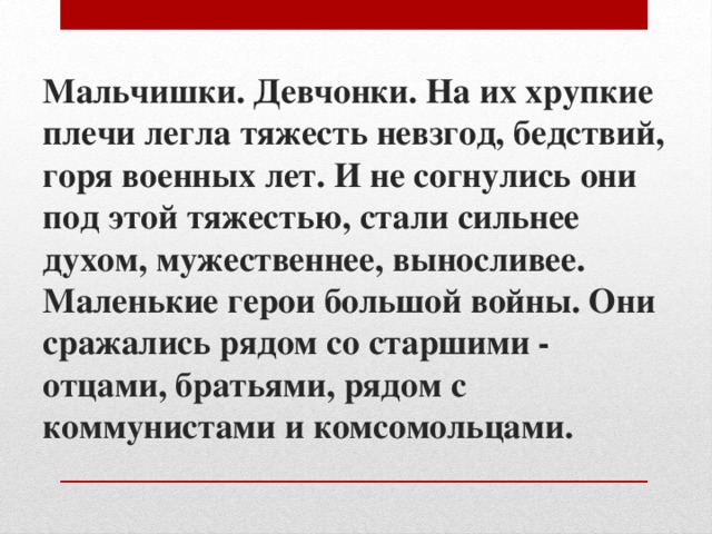 Мальчишки. Девчонки. На их хрупкие плечи легла тяжесть невзгод, бедствий, горя военных лет. И не согнулись они под этой тяжестью, стали сильнее духом, мужественнее, выносливее.  Маленькие герои большой войны. Они сражались рядом со старшими - отцами, братьями, рядом с коммунистами и комсомольцами.   