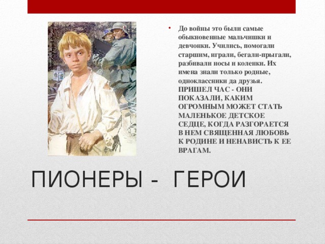 До войны это были самые обыкновенные мальчишки и девчонки. Учились, помогали старшим, играли, бегали-прыгали, разбивали носы и коленки. Их имена знали только родные, одноклассники да друзья.  ПРИШЕЛ ЧАС - ОНИ ПОКАЗАЛИ, КАКИМ ОГРОМНЫМ МОЖЕТ СТАТЬ МАЛЕНЬКОЕ ДЕТСКОЕ СЕДЦЕ, КОГДА РАЗГОРАЕТСЯ В НЕМ СВЯЩЕННАЯ ЛЮБОВЬ К РОДИНЕ И НЕНАВИСТЬ К ЕЕ ВРАГАМ. ПИОНЕРЫ - ГЕРОИ   