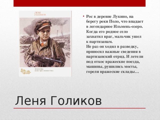 Рос в деревне Лукино, на берегу реки Поло, что впадает в легендарное Ильмень-озеро. Когда его родное село захватил враг, мальчик ушел к партизанам.  Не раз он ходил в разведку, приносил важные сведения в партизанский отряд. И летели под откос вражеские поезда, машины, рушились мосты, горели вражеские склады… Леня Голиков  