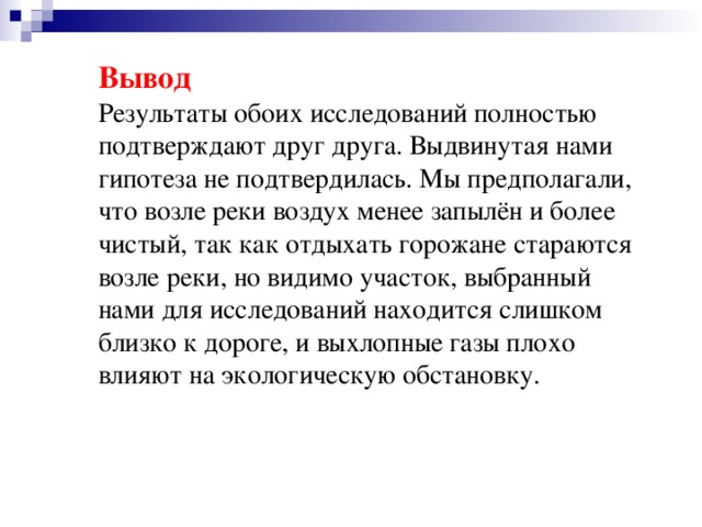 Вывод Результаты обоих исследований полностью подтверждают друг друга. Выдвинутая нами гипотеза не подтвердилась. Мы предполагали, что возле реки воздух менее запылён и более чистый, так как отдыхать горожане стараются возле реки, но видимо участок, выбранный нами для исследований находится слишком близко к дороге, и выхлопные газы плохо влияют на экологическую обстановку.
