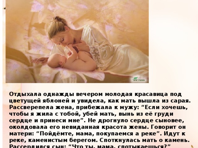Отдыхала однажды вечером молодая красавица под цветущей яблоней и увидела, как мать вышла из сарая. Рассверепела жена, прибежала к мужу: “Если хочешь, чтобы я жила с тобой, убей мать, вынь из её груди сердце и принеси мне”. Не дрогнуло сердце сыновее, околдовала его невиданная красота жены. Говорит он матери: “Пойдёмте, мама, покупаемся а реке”. Идут к реке, каменистым берегом. Споткнулась мать о камень. Рассердился сын: “Что ты, мама, спотыкаешься?” Почему не смотришь под ноги? Так мы до вечера будем идти к реке”. 