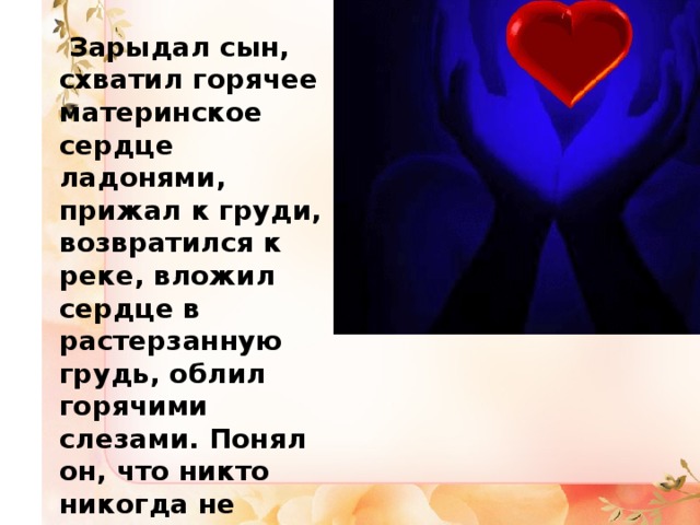  Зарыдал сын, схватил горячее материнское сердце ладонями, прижал к груди, возвратился к реке, вложил сердце в растерзанную грудь, облил горячими слезами. Понял он, что никто никогда не любил его так преданно и бескорыстно, как родная мать . 