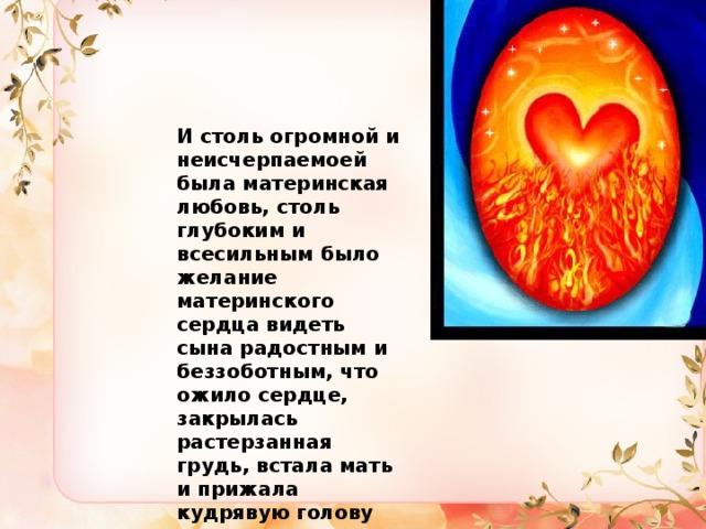 И столь огромной и неисчерпаемоей была материнская любовь, столь глубоким и всесильным было желание материнского сердца видеть сына радостным и беззоботным, что ожило сердце, закрылась растерзанная грудь, встала мать и прижала кудрявую голову сына к груди. 