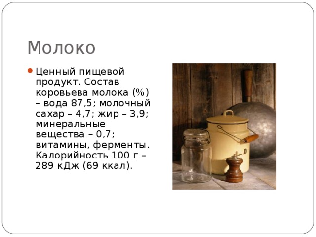 Молоко Ценный пищевой продукт. Состав коровьева молока (%) – вода 87,5; молочный сахар – 4,7; жир – 3,9; минеральные вещества – 0,7; витамины, ферменты. Калорийность 100 г – 289 кДж (69 ккал). 
