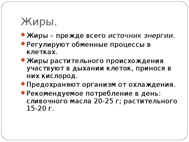 Жиры. Жиры – прежде всего источник энергии. Регулируют обменные процессы в клетках. Жиры растительного происхождения участвуют в дыхании клеток, принося в них кислород. Предохраняют организм от охлаждения. Рекомендуемое потребление в день: сливочного масла 20-25 г; растительного 15-20 г. 