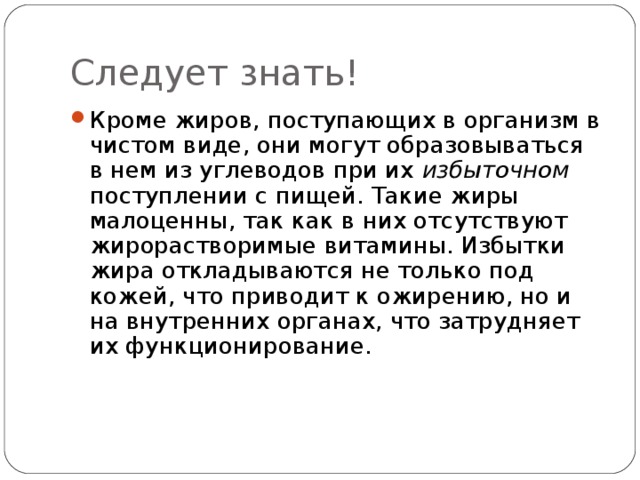 Следует знать! Кроме жиров, поступающих в организм в чистом виде, они могут образовываться в нем из углеводов при их избыточном поступлении с пищей. Такие жиры малоценны, так как в них отсутствуют жирорастворимые витамины. Избытки жира откладываются не только под кожей, что приводит к ожирению, но и на внутренних органах, что затрудняет их функционирование.  