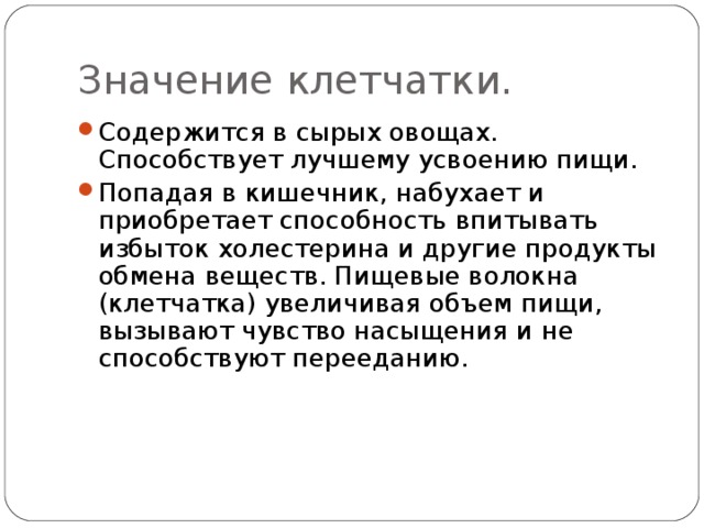 Значение клетчатки. Содержится в сырых овощах. Способствует лучшему усвоению пищи. Попадая в кишечник, набухает и приобретает способность впитывать избыток холестерина и другие продукты обмена веществ. Пищевые волокна (клетчатка) увеличивая объем пищи, вызывают чувство насыщения и не способствуют перееданию. 