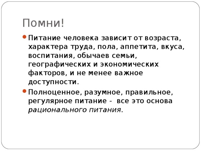 Помни! Питание человека зависит от возраста, характера труда, пола, аппетита, вкуса, воспитания, обычаев семьи, географических и экономических факторов, и не менее важное доступности. Полноценное, разумное, правильное, регулярное питание - все это основа рационального питания. 