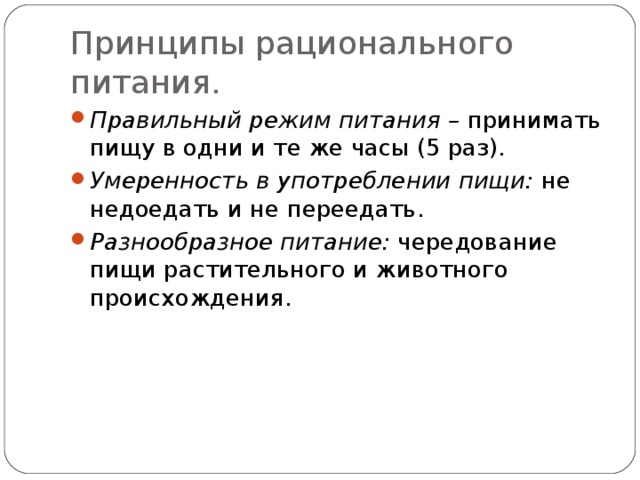 Принципы рационального питания. Правильный режим питания – принимать пищу в одни и те же часы (5 раз). Умеренность в употреблении пищи: не недоедать и не переедать. Разнообразное питание: чередование пищи растительного и животного происхождения. 
