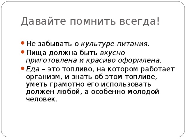 Давайте помнить всегда!  Не забывать о культуре питания. Пища должна быть вкусно приготовлена и красиво оформлена. Еда – это топливо, на котором работает организм, и знать об этом топливе, уметь грамотно его использовать должен любой, а особенно молодой человек. 