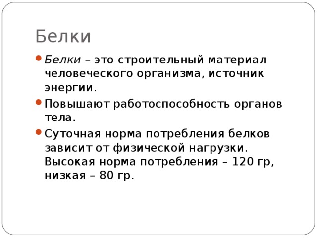 Белки Белки – это строительный материал человеческого организма, источник энергии. Повышают работоспособность органов тела. Суточная норма потребления белков зависит от физической нагрузки. Высокая норма потребления – 120 гр, низкая – 80 гр.   