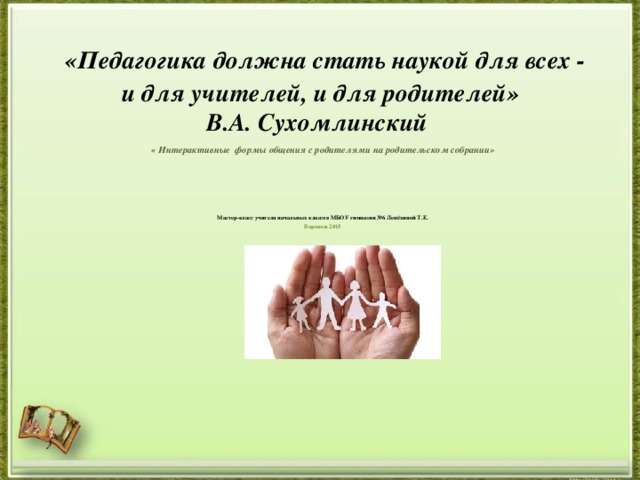   «Педагогика должна стать наукой для всех -  и для учителей, и для родителей»  В.А. Сухомлинский  « Интерактивные формы общения с родителями на родительском собрании»    Мастер-класс учителя начальных классов МБОУ гимназии №6 Лепёхиной Т.Е. Воронеж 2015 