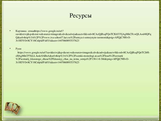 Ресурсы Картинка семьи https://www.google.ru/url?sa=i&rct=j&q=&esrc=s&source=images&cd=&cad=rja&uact=8&ved=0CAcQjRxqFQoTCK653YjAgMkCFcwQLAod4lQFqQ&url=http%3A%2F%2Fwww.iva-school7.lact.ru%2Fsemya-i-semeynyie-tsennosti&psig=AFQjCNHvO-3t1H3YOv8CY18CtdpkJFxhYA&ust=1447060893537623  Руки  https://www.google.ru/url?sa=i&rct=j&q=&esrc=s&source=images&cd=&cad=rja&uact=8&ved=0CAcQjRxqFQoTCJrH-sHAgMkCFYkLLAodc8ABnA&url=http%3A%2F%2Fscenki-monologi.at.ua%2Fload%2Fscenarii%2Fscenarij_klassnogo_chasa%2Fklassnyj_chas_na_temu_semja%2F130-1-0-366&psig=AFQjCNHvO-3t1H3YOv8CY18CtdpkJFxhYA&ust=1447060893537623 