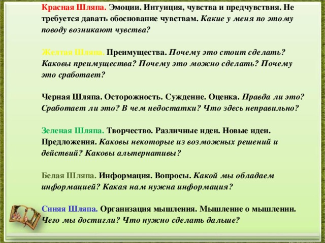 Красная Шляпа. Эмоции. Интуиция, чувства и предчувствия. Не требуется давать обоснование чувствам. Какие у меня по этому поводу возникают чувства?  Желтая Шляпа. Преимущества. Почему это стоит сделать? Каковы преимущества? Почему это можно сделать? Почему это сработает?  Черная Шляпа. Осторожность. Суждение. Оценка. Правда ли это? Сработает ли это? В чем недостатки? Что здесь неправильно?  Зеленая Шляпа. Творчество. Различные идеи. Новые идеи. Предложения. Каковы некоторые из возможных решений и действий? Каковы альтернативы?  Белая Шляпа. Информация. Вопросы. Какой мы обладаем информацией? Какая нам нужна информация?  Синяя Шляпа. Организация мышления. Мышление о мышлении. Чего мы достигли? Что нужно сделать дальше?   