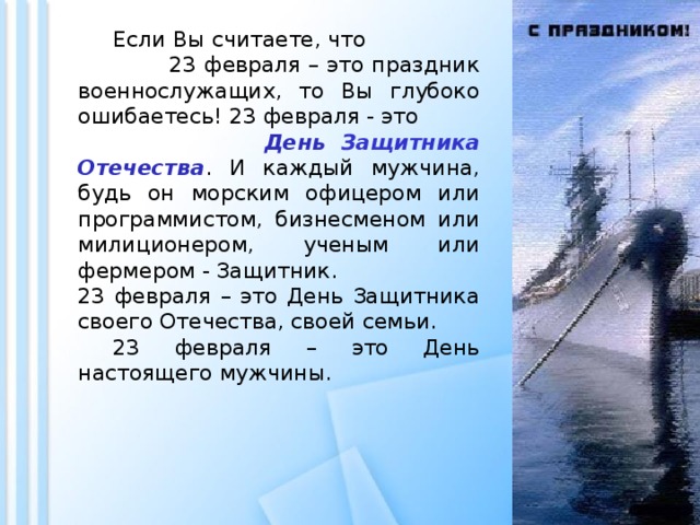  Если Вы считаете, что 23 февраля – это праздник военнослужащих, то Вы глубоко ошибаетесь! 23 февраля - это День Защитника Отечества . И каждый мужчина, будь он морским офицером или программистом, бизнесменом или милиционером, ученым или фермером - Защитник. 23 февраля – это День Защитника своего Отечества, своей семьи.  23 февраля – это День настоящего мужчины. 