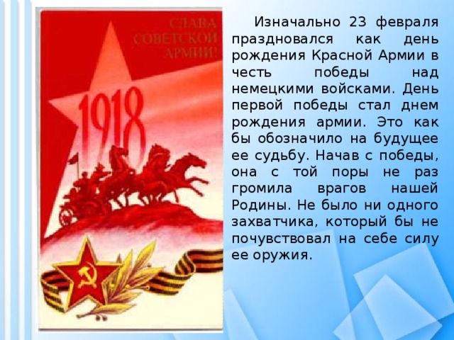  Изначально 23 февраля праздновался как день рождения Красной Армии в честь победы над немецкими войсками. День первой победы стал днем рождения армии. Это как бы обозначило на будущее ее судьбу. Начав с победы, она с той поры не раз громила врагов нашей Родины. Не было ни одного захватчика, который бы не почувствовал на себе силу ее оружия. 