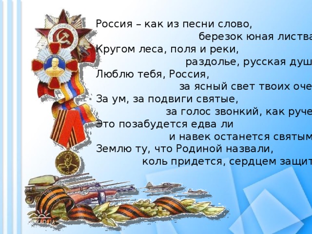 Россия – как из песни слово,  березок юная листва.  Кругом леса, поля и реки,  раздолье, русская душа.  Люблю тебя, Россия,  за ясный свет твоих очей,  За ум, за подвиги святые,  за голос звонкий, как ручей.  Это позабудется едва ли  и навек останется святым –  Землю ту, что Родиной назвали,  коль придется, сердцем защитим!   