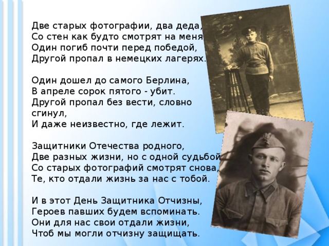 Две старых фотографии, два деда,  Со стен как будто смотрят на меня.  Один погиб почти перед победой,  Другой пропал в немецких лагерях.   Один дошел до самого Берлина,  В апреле сорок пятого - убит.  Другой пропал без вести, словно сгинул,  И даже неизвестно, где лежит.   Защитники Отечества родного,  Две разных жизни, но с одной судьбой.  Со старых фотографий смотрят снова,  Те, кто отдали жизнь за нас с тобой.   И в этот День Защитника Отчизны,  Героев павших будем вспоминать.  Они для нас свои отдали жизни,  Чтоб мы могли отчизну защищать. 