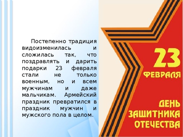  Постепенно традиция видоизменилась и сложилась так, что поздравлять и дарить подарки 23 февраля стали не только военным, но и всем мужчинам и даже мальчикам. Армейский праздник превратился в праздник мужчин и мужского пола в целом. 
