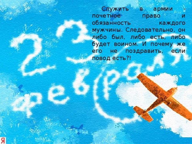   Служить в армии - почетное право и обязанность каждого мужчины. Следовательно, он либо был, либо есть, либо будет воином. И почему же его не поздравить, если повод есть?! 
