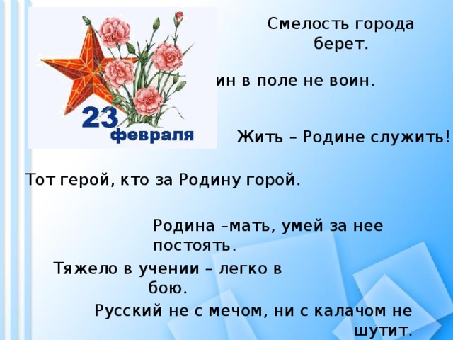 Смелость города берет. Один в поле не воин. Жить – Родине служить! Тот герой, кто за Родину горой. Родина –мать, умей за нее постоять. Тяжело в учении – легко в бою. Русский не с мечом, ни с калачом не шутит. 