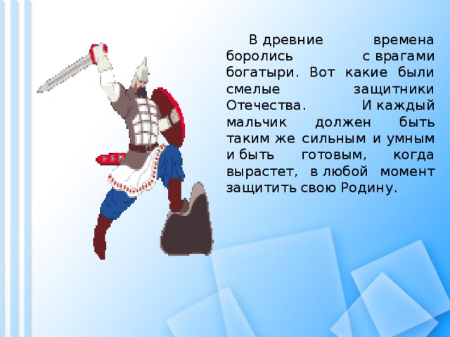  В древние времена боролись с врагами богатыри. Вот какие были смелые защитники Отечества. И каждый мальчик должен быть таким же сильным и умным и быть готовым, когда вырастет, в любой момент защитить свою Родину. 
