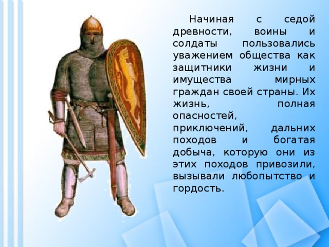  Начиная с седой древности, воины и солдаты пользовались уважением общества как защитники жизни и имущества мирных граждан своей страны. Их жизнь, полная опасностей, приключений, дальних походов и богатая добыча, которую они из этих походов привозили, вызывали любопытство и гордость. 