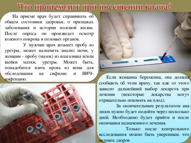 На приеме врач будет спрашивать об общем состоянии здоровья, о признаках заболевания и истории половой жизни. После опроса он произведет осмотр кожного покрова и половых органов.  У мужчин врач возьмет пробу из уретры, может назначить анализ мочи, у женщин - пробу (мазок) из влагалища и/или шейки матки, уретры. Может быть, понадобится взять кровь из вены для обследования на сифилис и ВИЧ-инфекцию. Если женщина беременна, она должна сообщить об этом врачу, так как от этого зависит дальнейший выбор лекарств при лечении (некоторые ле­карства могут отрицательно повлиять на плод).  За окончательным результатом ана­лизов нужно будет подойти через несколько дней. Необходимо будет прийти и после окончания назначенного лечения.  Только после контрольного исследования можно быть уверенным, что человек здоров 