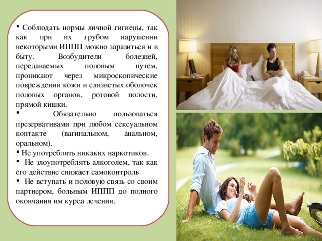  Соблюдать нормы личной гигиены, так как при их грубом нарушении некоторыми ИППП можно заразиться и в быту. Возбудители болезней, передаваемых половым путем, проникают через микроскопические повреждения кожи и слизистых оболочек половых органов, ротовой полости, прямой кишки.  Обязательно пользоваться презервативами при любом сексуальном контакте (вагинальном, анальном, оральном).  Не употреблять никаких наркотиков.  Не злоупотреблять алкоголем, так как его действие снижает самоконтроль  Не вступать и половую связь со своим партнером, больным ИППП до полного окончания им курса лечения. 