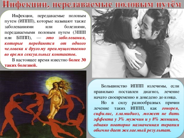 Инфекции, передаваемые половым путем (ИППП), которые называют также заболеваниями или болезнями, передаваемыми половым путем (3IIIIII или БППП), — это заболевания, которые передаются от одного человека к другому преимущественно во время сексуальных контактов. В настоящее время известно более 30 таких болезней. Большинство ИППП излечимы, если правильно поставлен диагноз, лечение начато своевременно и доведено до конца. Но в силу разнообразных причин лечение таких ИППП, как гонорея, сифилис, хламидиоз, может не дать эффекта у 3% мужчин и у 8% женщин, однако повторно назначенная терапия обычно дает желаемый результат. 