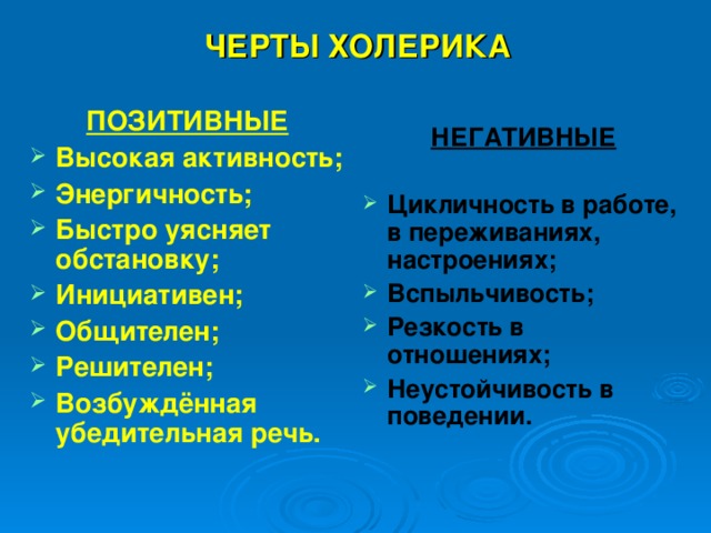  ЧЕРТЫ ХОЛЕРИКА ПОЗИТИВНЫЕ Высокая активность; Энергичность; Быстро уясняет обстановку; Инициативен; Общителен; Решителен; Возбуждённая убедительная речь. НЕГАТИВНЫЕ  Цикличность в работе, в переживаниях, настроениях; Вспыльчивость; Резкость в отношениях; Неустойчивость в поведении. 