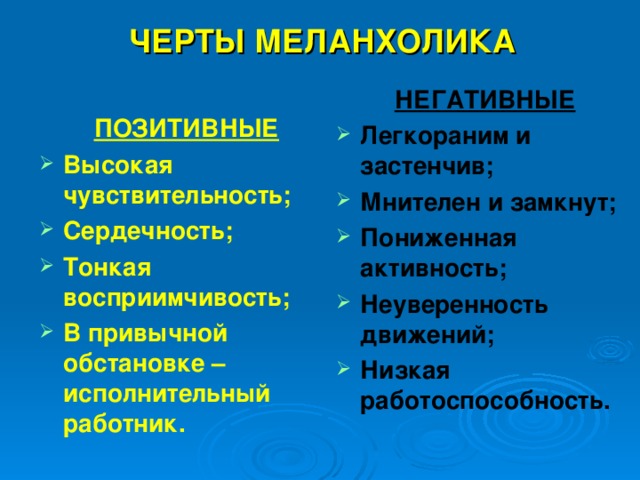  ЧЕРТЫ МЕЛАНХОЛИКА НЕГАТИВНЫЕ Легкораним и застенчив; Мнителен и замкнут; Пониженная активность; Неуверенность движений; Низкая работоспособность. ПОЗИТИВНЫЕ Высокая чувствительность; Сердечность; Тонкая восприимчивость; В привычной обстановке –исполнительный работник. 