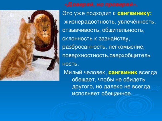  «Доверяй, но проверяй». Это уже подходит к сангвинику:  жизнерадостность, увлечённость, отзывчивость, общительность, склонность к зазнайству, разбросанность, легкомыслие, поверхностность,сверхобщитель ность.  Милый человек, сангвиник всегда обещает, чтобы не обидеть другого, но далеко не всегда исполняет обещанное. 