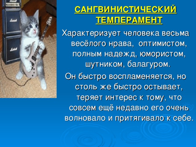 САНГВИНИСТИЧЕСКИЙ ТЕМПЕРАМЕНТ Характеризует человека весьма весёлого нрава, оптимистом, полным надежд, юмористом, шутником, балагуром. Он быстро воспламеняется, но столь же быстро остывает, теряет интерес к тому, что совсем ещё недавно его очень волновало и притягивало к себе. 