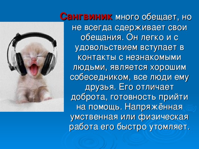 Сангвиник много обещает, но не всегда сдерживает свои обещания. Он легко и с удовольствием вступает в контакты с незнакомыми людьми, является хорошим собеседником, все люди ему друзья. Его отличает доброта, готовность прийти на помощь. Напряжённая умственная или физическая работа его быстро утомляет. 