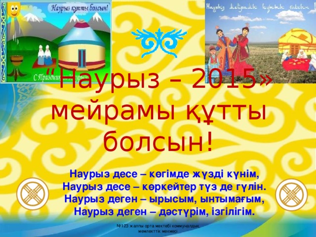 “ Наурыз – 20 1 5 » мейрамы құтты болсын! Наурыз десе – көгімде жүзді күнім, Наурыз десе – көркейтер түз де гүлін. Наурыз деген – ырысым, ынтымағым, Наурыз деген – дәстүрім, ізгілігім. № 123 жалпы орта мектебі коммуналдық мемлекттік мекмесі  