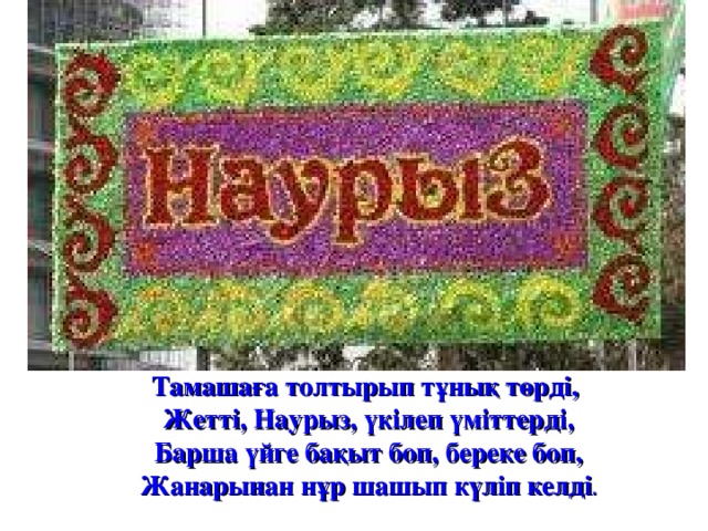 Тамашаға толтырып тұнық төрді,   Жетті, Наурыз, үкілеп үміттерді,   Барша үйге бақыт боп, береке боп,   Жанарынан нұр шашып күліп келді . 