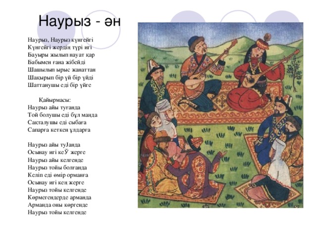 Наурыз - ән Наурыз, Наурыз күнгейгi Күнгейгi жердiң түрі игi Бауыры жылып науат қар Бабымен ғана жiбейдi Шашылып ырыс жанаттан Шақырып бiр үй бiр үйдi Шаттанушы едi бiр үйге  Қайырмасы: Наурыз айы туғанда Той болушы едi бұл маңда Сақталушы едi сыбаға Сапарға кеткен ұлдарға Наурыз айы туЈанда Осынау игi кеЎ жерге Наурыз айы келгенде Наурыз тойы болғанда Келiп едi өмiр орманға Осынау игi кең жерге Наурыз тойы келгенде Көрмегендерде арманда Арманда оны көргенде Наурыз тойы келгенде 
