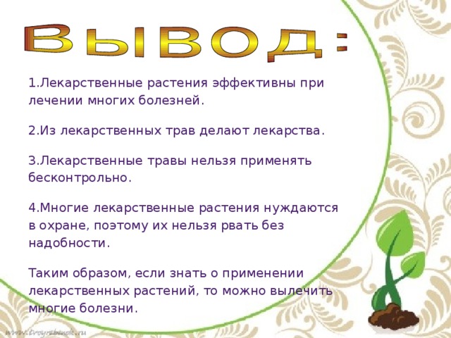 1.Лекарственные растения эффективны при лечении многих болезней. 2.Из лекарственных трав делают лекарства. 3.Лекарственные травы нельзя применять бесконтрольно. 4.Многие лекарственные растения нуждаются в охране, поэтому их нельзя рвать без надобности. Таким образом, если знать о применении лекарственных растений, то можно вылечить многие болезни.