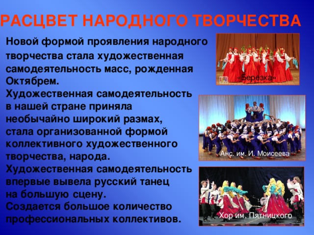 РАСЦВЕТ НАРОДНОГО ТВОРЧЕСТВА Новой формой проявления народного творчества стала художественная  самодеятельность масс, рожденная Октябрем. Художественная самодеятельность в нашей стране приняла  необычайно широкий размах, стала организованной формой коллективного художественного творчества, народа. Художественная самодеятельность впервые вывела русский танец  на большую сцену. Создается большое количество профессиональных коллективов.   «Березка» Анс. им. И. Моисеева Хор им. Пятницкого 