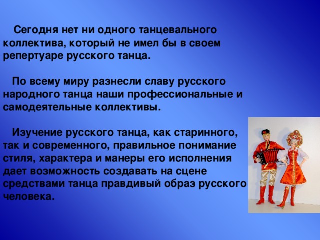  Сегодня нет ни одного танцевального коллектива, который не имел бы в своем репертуаре русского танца.   По всему миру разнесли славу русского народного танца наши профессиональные и самодеятельные коллективы.   Изучение русского танца, как старинного, так и современного, правильное понимание стиля, характера и манеры его исполнения дает возможность создавать на сцене средствами танца правдивый образ русского человека. 